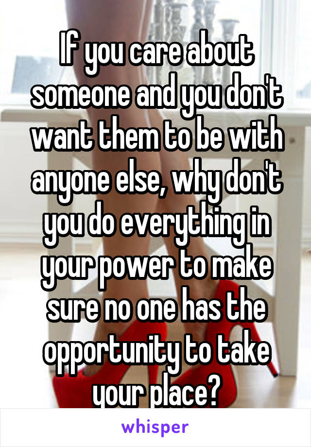 If you care about someone and you don't want them to be with anyone else, why don't you do everything in your power to make sure no one has the opportunity to take your place?