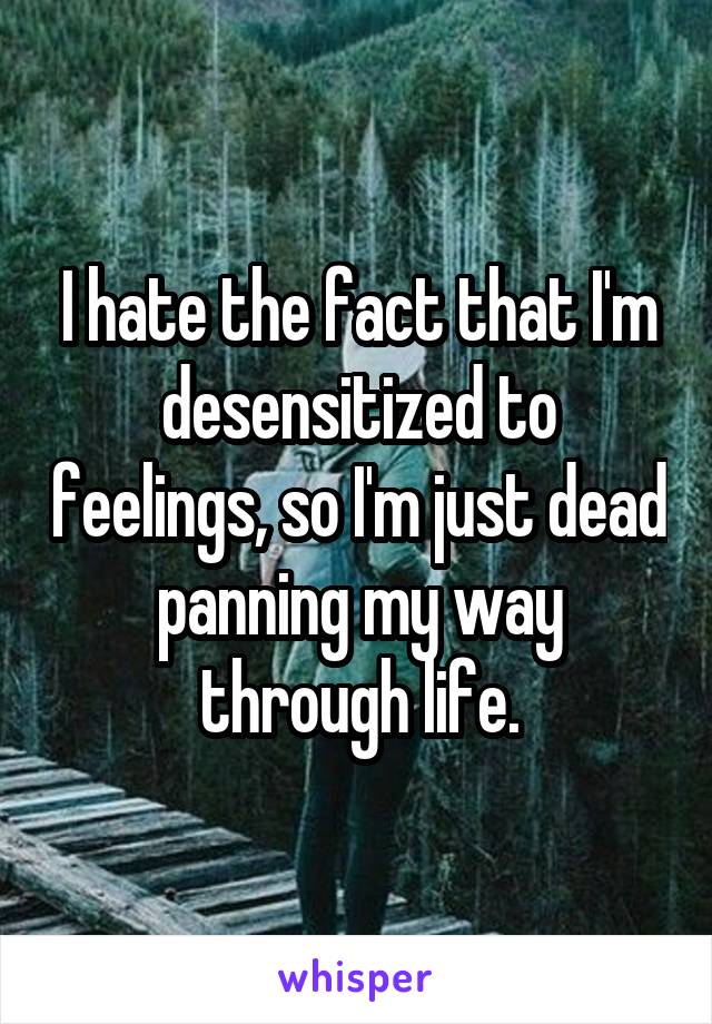 I hate the fact that I'm desensitized to feelings, so I'm just dead panning my way through life.