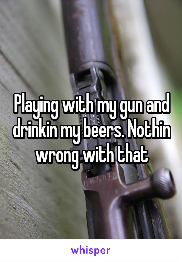 Playing with my gun and drinkin my beers. Nothin wrong with that