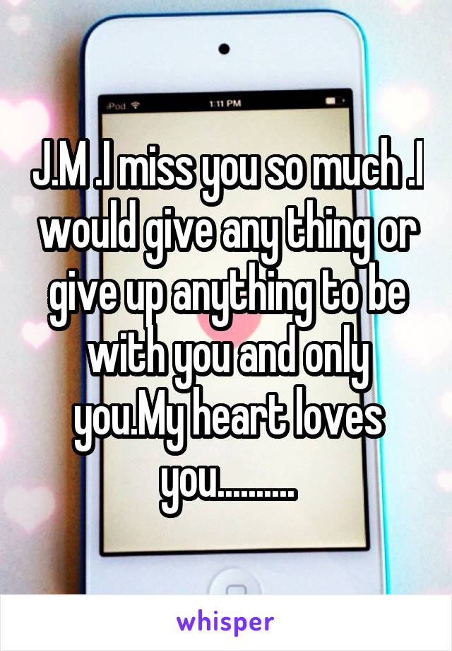 J.M .I miss you so much .I would give any thing or give up anything to be with you and only you.My heart loves you..........