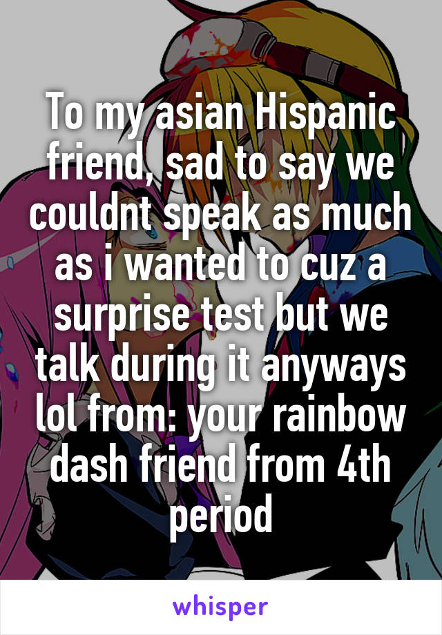 To my asian Hispanic friend, sad to say we couldnt speak as much as i wanted to cuz a surprise test but we talk during it anyways lol from: your rainbow dash friend from 4th period