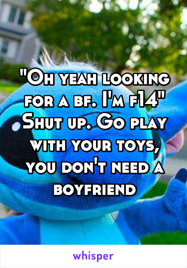 "Oh yeah looking for a bf. I'm f14"
Shut up. Go play with your toys, you don't need a boyfriend