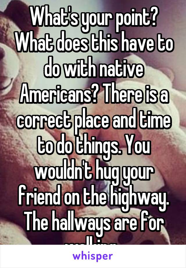 What's your point? What does this have to do with native Americans? There is a correct place and time to do things. You wouldn't hug your friend on the highway. The hallways are for walking .