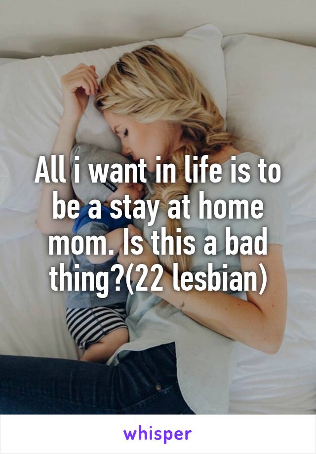 All i want in life is to be a stay at home mom. Is this a bad thing?(22 lesbian)