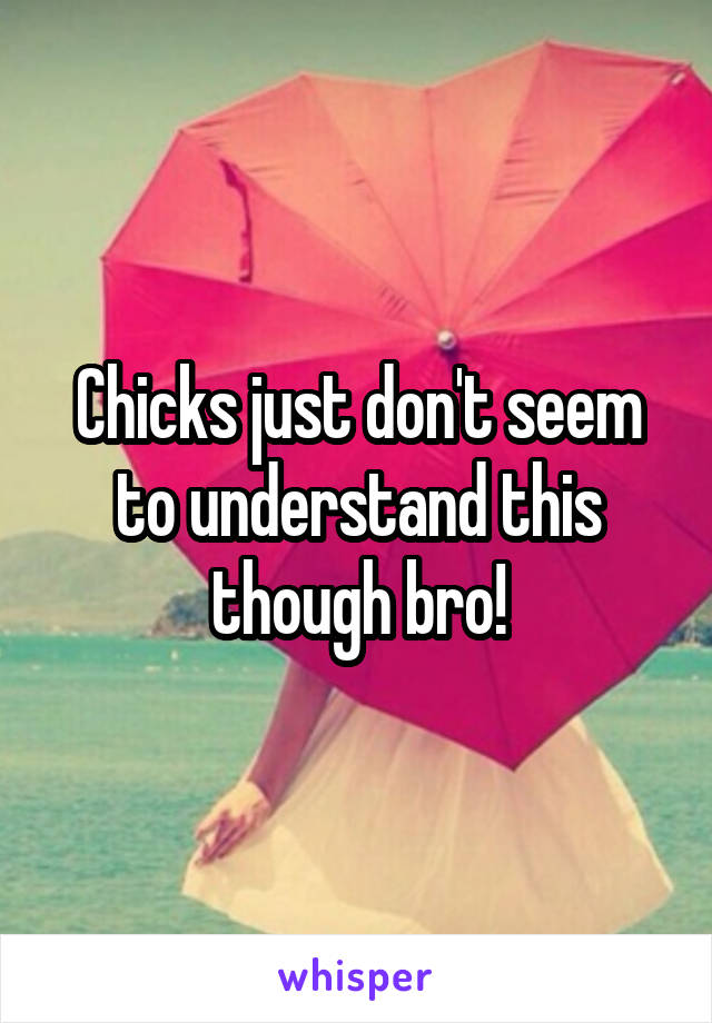 Chicks just don't seem to understand this though bro!