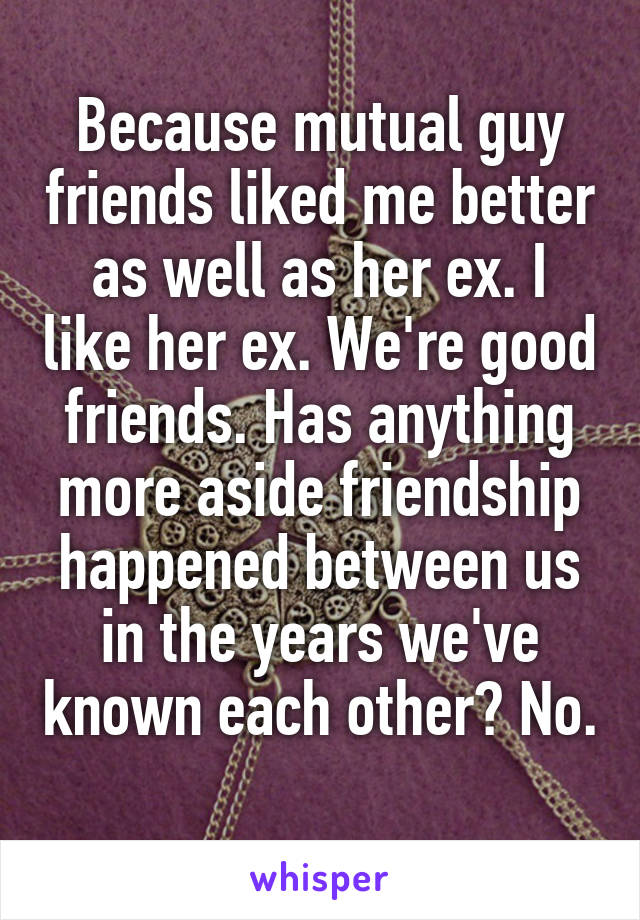 Because mutual guy friends liked me better as well as her ex. I like her ex. We're good friends. Has anything more aside friendship happened between us in the years we've known each other? No. 