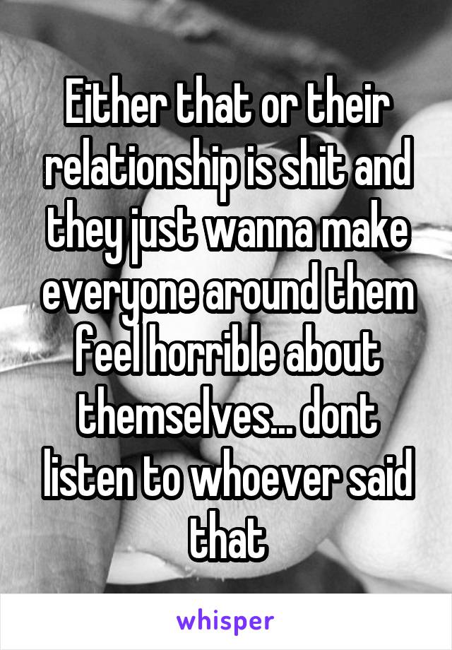 Either that or their relationship is shit and they just wanna make everyone around them feel horrible about themselves... dont listen to whoever said that