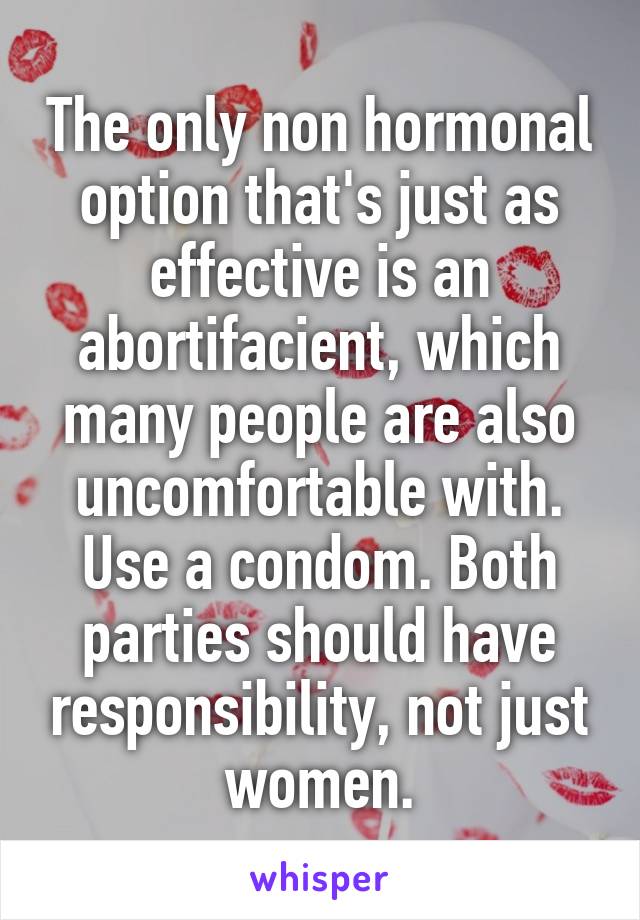 The only non hormonal option that's just as effective is an abortifacient, which many people are also uncomfortable with. Use a condom. Both parties should have responsibility, not just women.