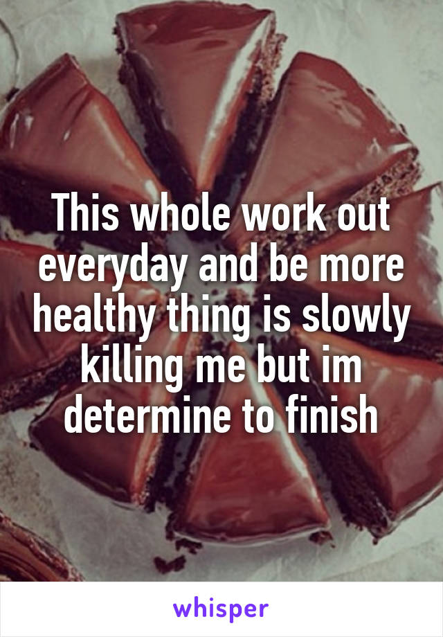 This whole work out everyday and be more healthy thing is slowly killing me but im determine to finish