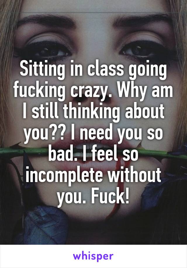 Sitting in class going fucking crazy. Why am I still thinking about you?? I need you so bad. I feel so incomplete without you. Fuck!