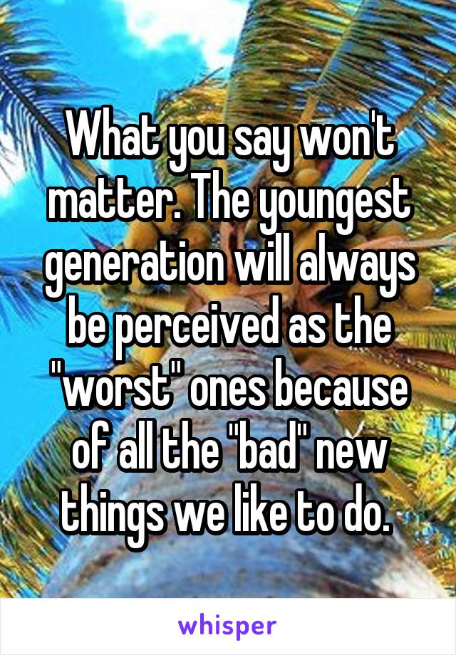 What you say won't matter. The youngest generation will always be perceived as the "worst" ones because of all the "bad" new things we like to do. 