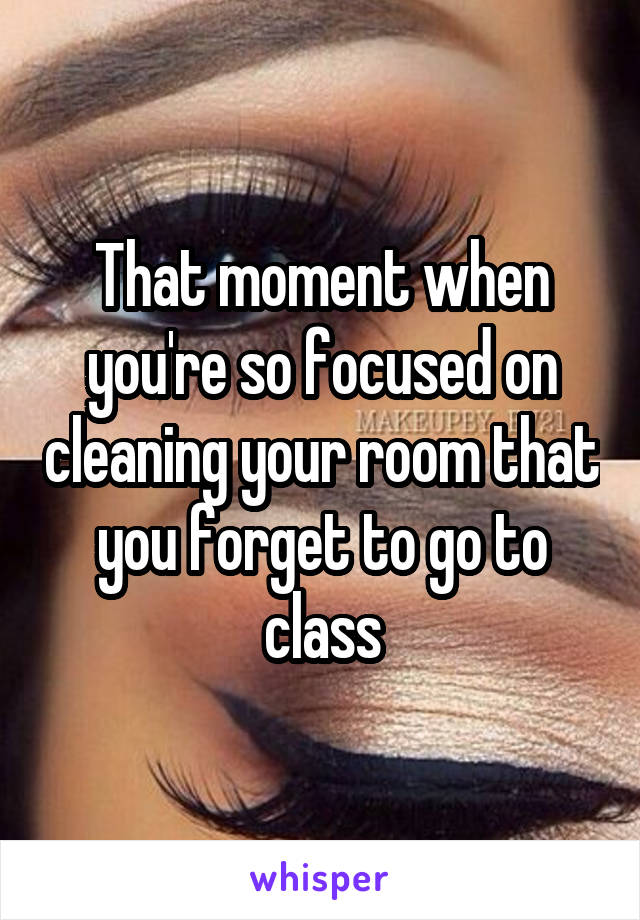 That moment when you're so focused on cleaning your room that you forget to go to class