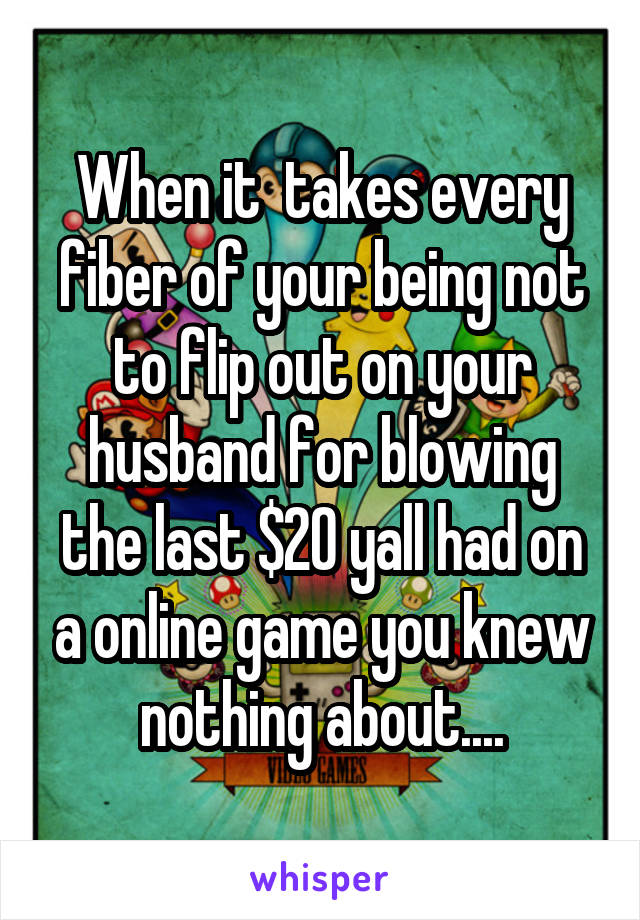 When it  takes every fiber of your being not to flip out on your husband for blowing the last $20 yall had on a online game you knew nothing about....