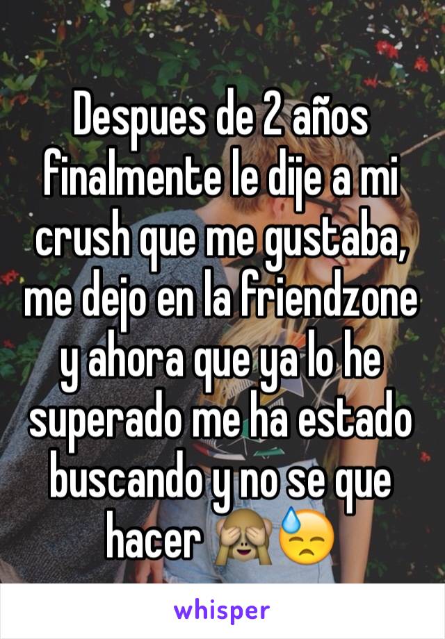 Despues de 2 años finalmente le dije a mi crush que me gustaba, me dejo en la friendzone y ahora que ya lo he superado me ha estado buscando y no se que hacer 🙈😓