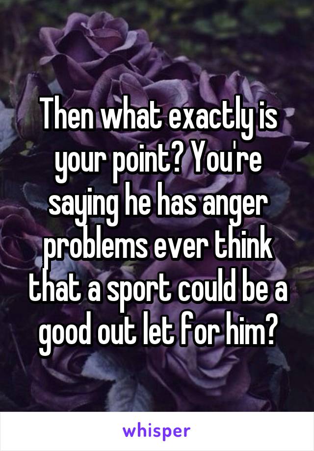 Then what exactly is your point? You're saying he has anger problems ever think that a sport could be a good out let for him?