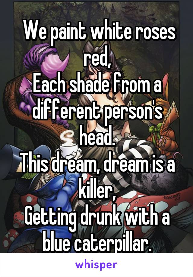  We paint white roses red,
Each shade from a different person's head.
This dream, dream is a killer,
Getting drunk with a blue caterpillar.