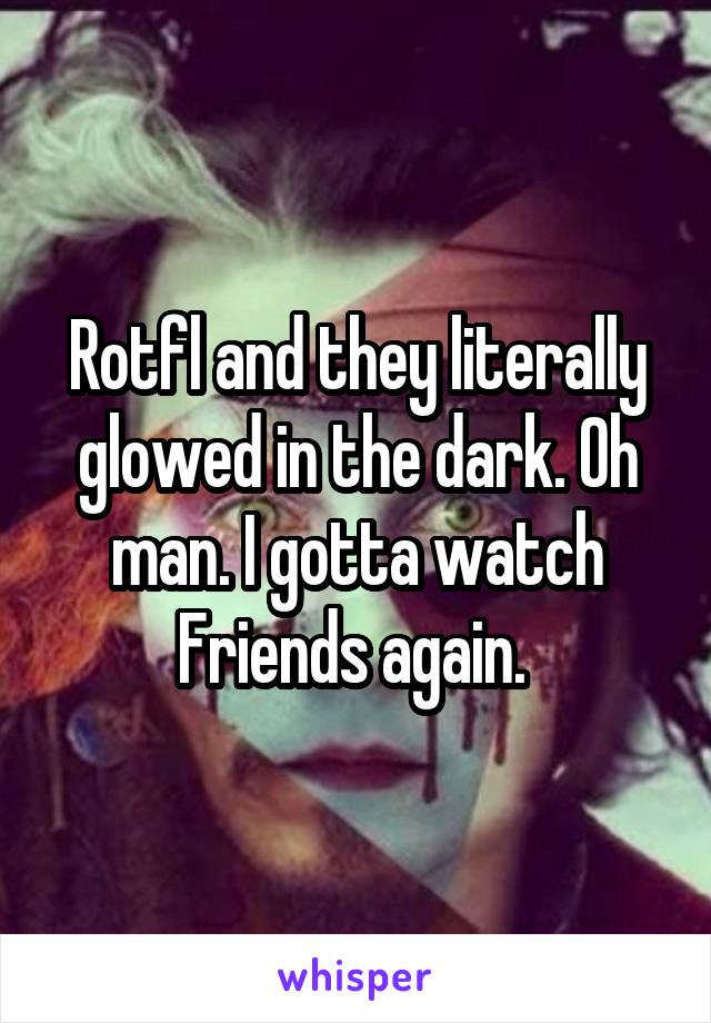 Rotfl and they literally glowed in the dark. Oh man. I gotta watch Friends again. 