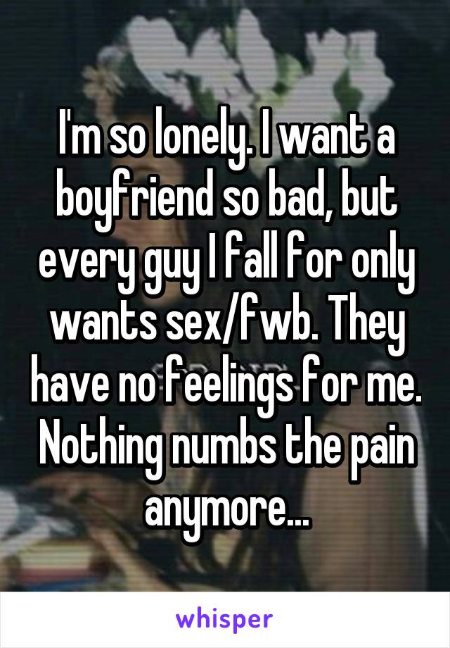 I'm so lonely. I want a boyfriend so bad, but every guy I fall for only wants sex/fwb. They have no feelings for me. Nothing numbs the pain anymore...