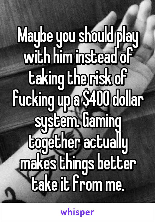 Maybe you should play with him instead of taking the risk of fucking up a $400 dollar system. Gaming together actually makes things better take it from me.