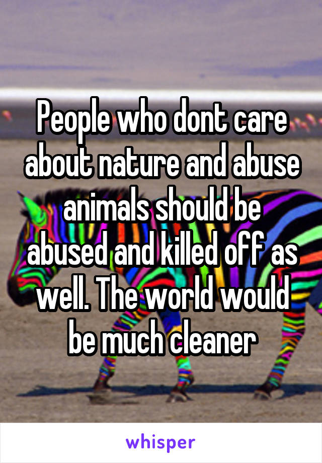 People who dont care about nature and abuse animals should be abused and killed off as well. The world would be much cleaner