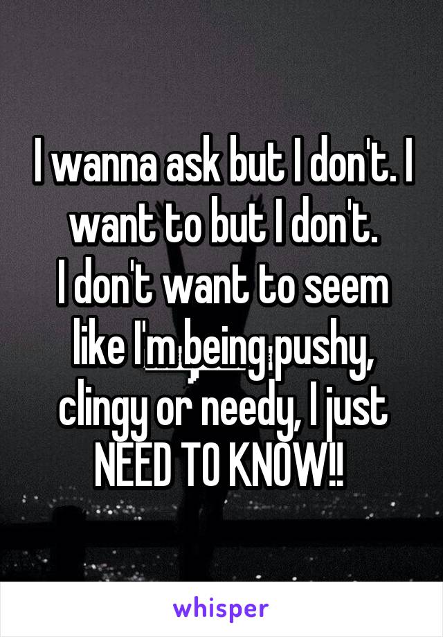 I wanna ask but I don't. I want to but I don't.
I don't want to seem like I'm being pushy, clingy or needy, I just NEED TO KNOW!! 