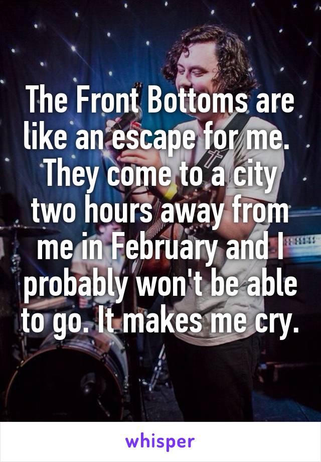 The Front Bottoms are like an escape for me. 
They come to a city two hours away from me in February and I probably won't be able to go. It makes me cry. 