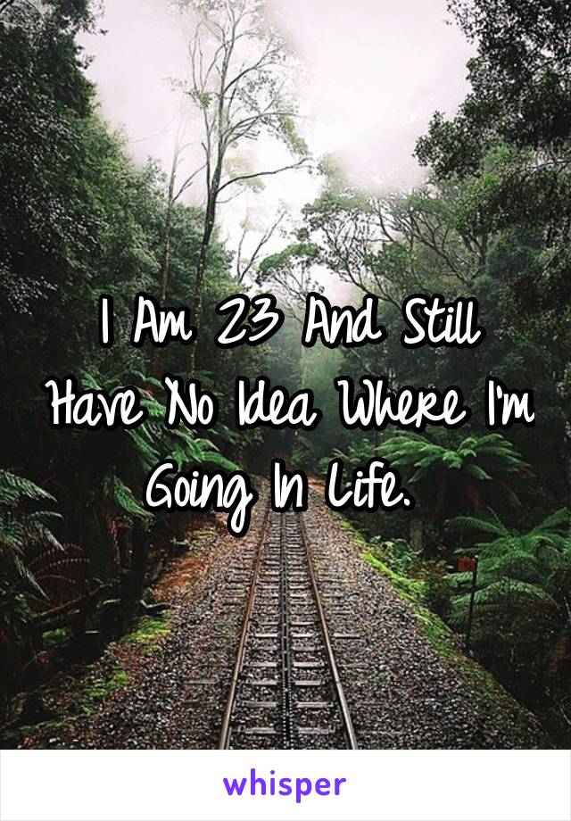 I Am 23 And Still Have No Idea Where I'm Going In Life. 