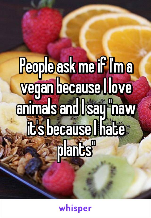 People ask me if I'm a vegan because I love animals and I say "naw it's because I hate plants"