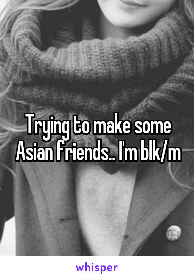 Trying to make some Asian friends.. I'm blk/m