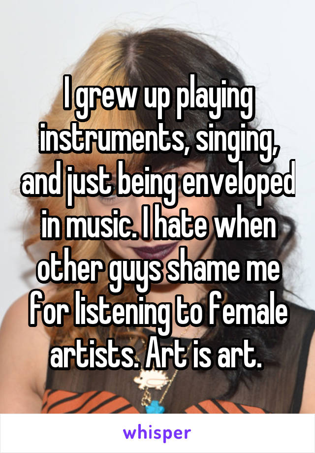 I grew up playing instruments, singing, and just being enveloped in music. I hate when other guys shame me for listening to female artists. Art is art. 