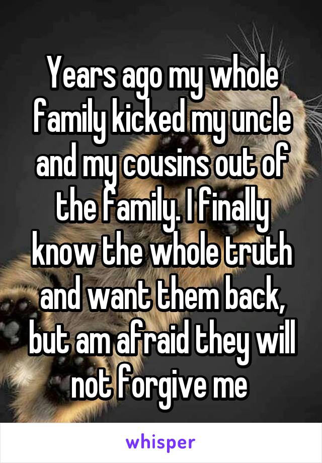 Years ago my whole family kicked my uncle and my cousins out of the family. I finally know the whole truth and want them back, but am afraid they will not forgive me 