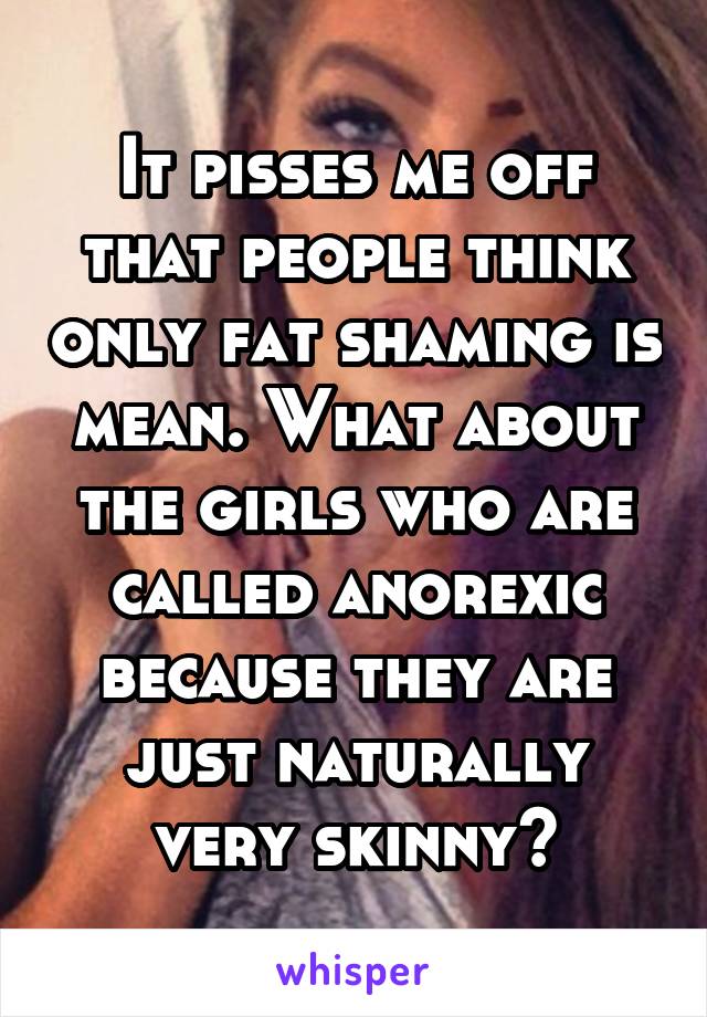 It pisses me off that people think only fat shaming is mean. What about the girls who are called anorexic because they are just naturally very skinny?