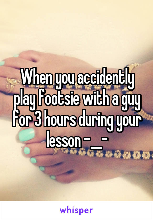 When you accidently play footsie with a guy for 3 hours during your lesson -__-