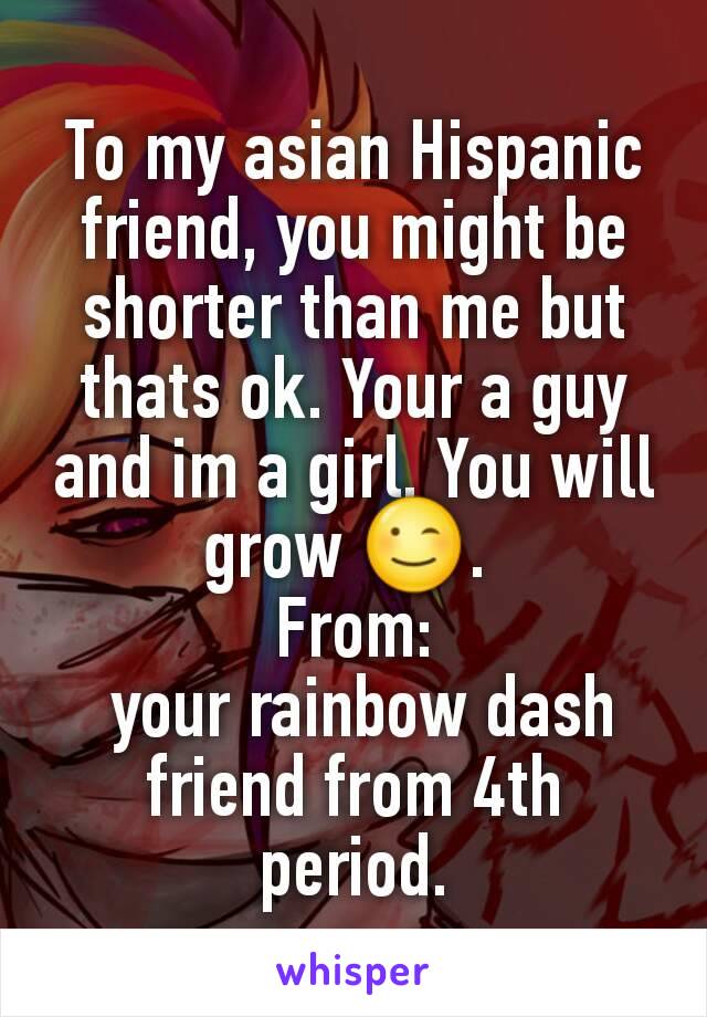 To my asian Hispanic friend, you might be shorter than me but thats ok. Your a guy and im a girl. You will grow 😉. 
From:
 your rainbow dash friend from 4th period.