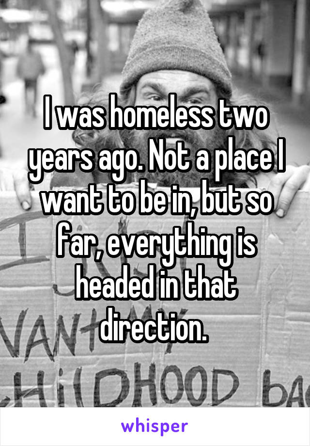 I was homeless two years ago. Not a place I want to be in, but so far, everything is headed in that direction. 