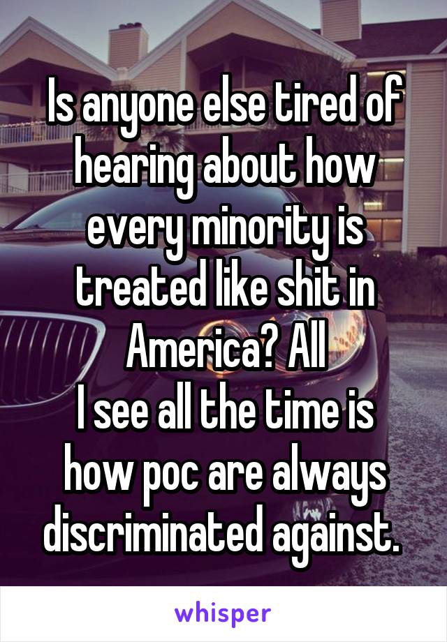 Is anyone else tired of hearing about how every minority is treated like shit in America? All
I see all the time is how poc are always discriminated against. 