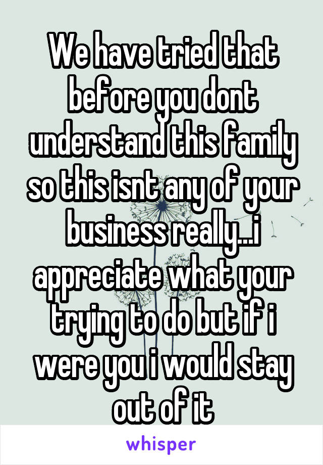 We have tried that before you dont understand this family so this isnt any of your business really...i appreciate what your trying to do but if i were you i would stay out of it