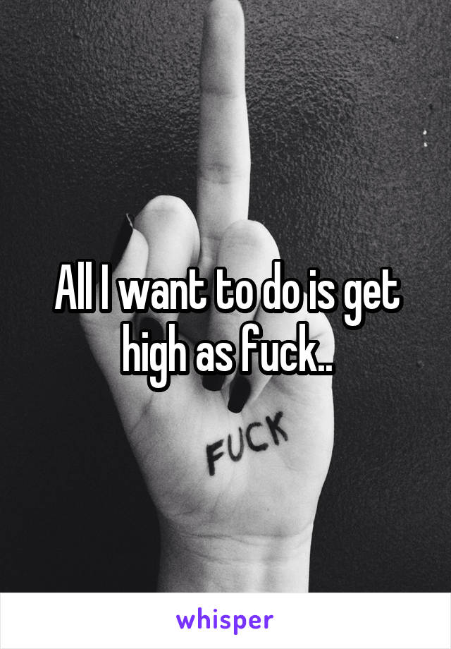 All I want to do is get high as fuck..