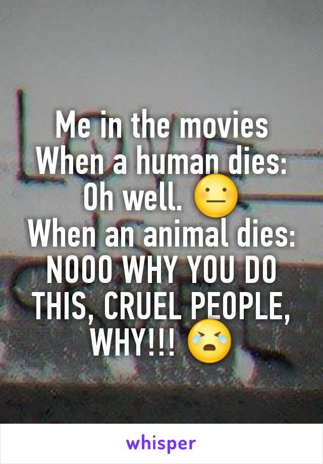 Me in the movies
When a human dies:
Oh well. 😐
When an animal dies:
NOOO WHY YOU DO THIS, CRUEL PEOPLE, WHY!!! 😭