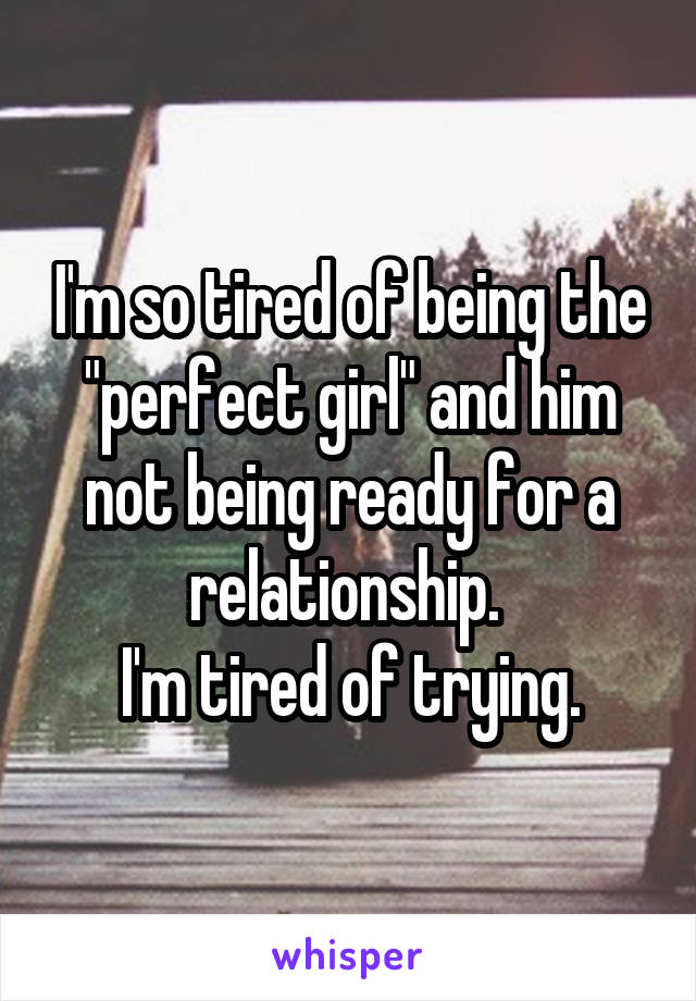 I'm so tired of being the "perfect girl" and him not being ready for a relationship. 
I'm tired of trying.