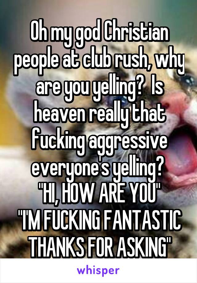 Oh my god Christian people at club rush, why are you yelling?  Is heaven really that fucking aggressive everyone's yelling? 
"HI, HOW ARE YOU"
"I'M FUCKING FANTASTIC THANKS FOR ASKING"