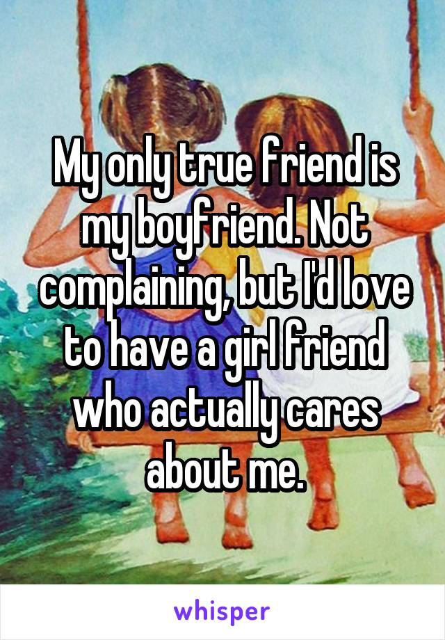 My only true friend is my boyfriend. Not complaining, but I'd love to have a girl friend who actually cares about me.