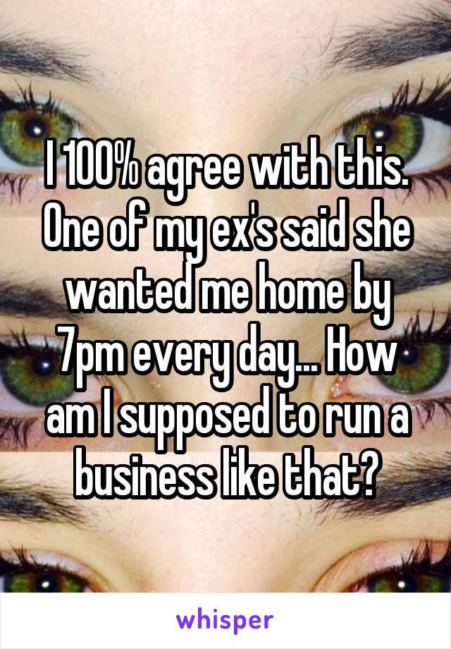 I 100% agree with this. One of my ex's said she wanted me home by 7pm every day... How am I supposed to run a business like that?