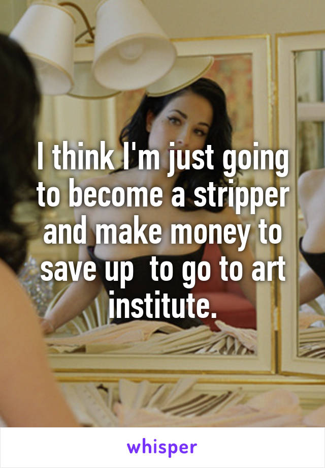 I think I'm just going to become a stripper and make money to save up  to go to art institute.