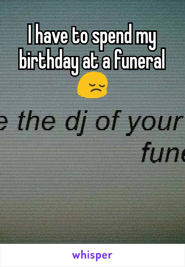 I have to spend my birthday at a funeral 😔