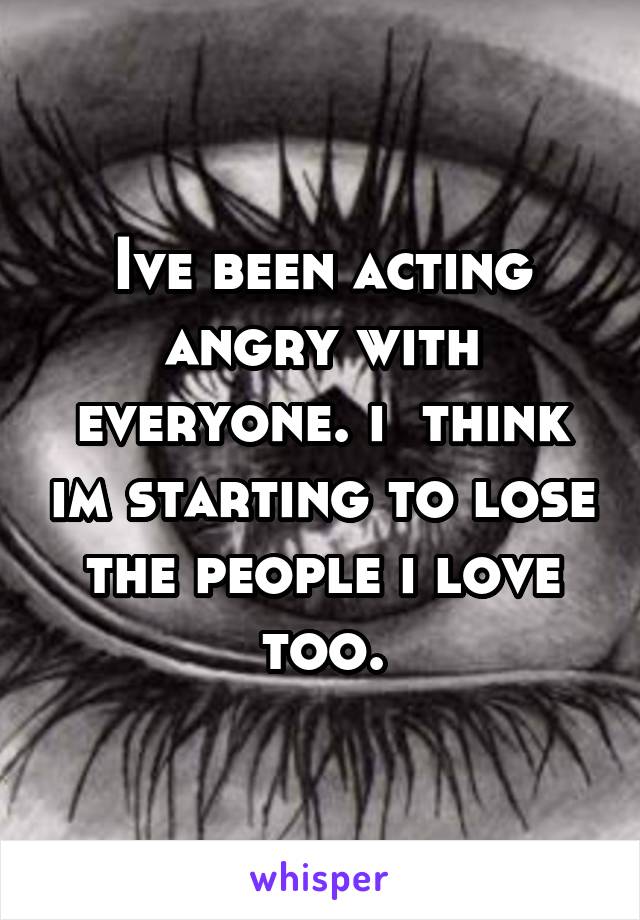 Ive been acting angry with everyone. i  think im starting to lose the people i love too.