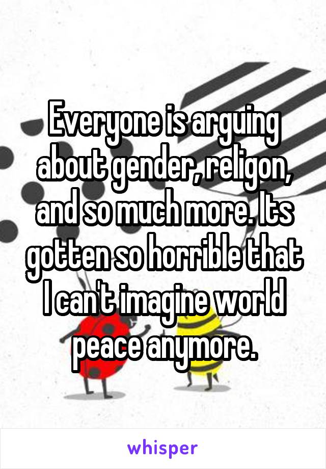 Everyone is arguing about gender, religon, and so much more. Its gotten so horrible that I can't imagine world peace anymore.