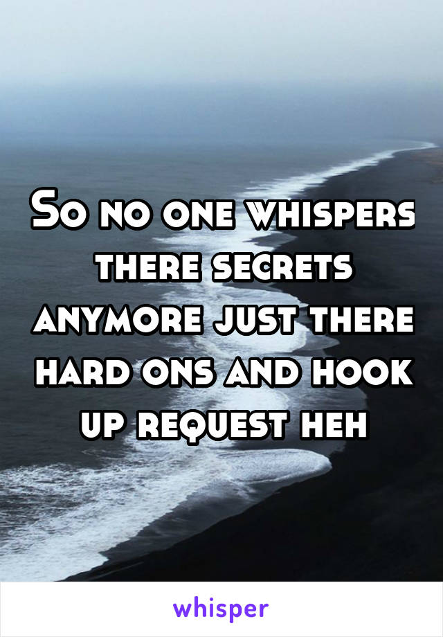 So no one whispers there secrets anymore just there hard ons and hook up request heh