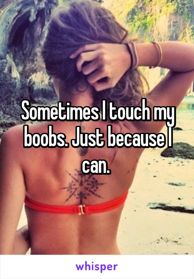 Sometimes I touch my boobs. Just because I can. 