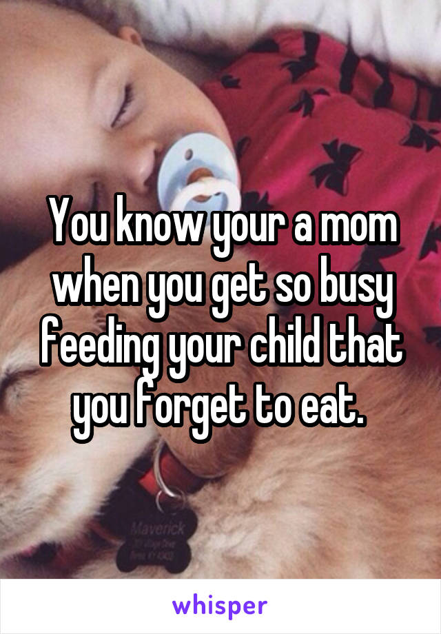 You know your a mom when you get so busy feeding your child that you forget to eat. 